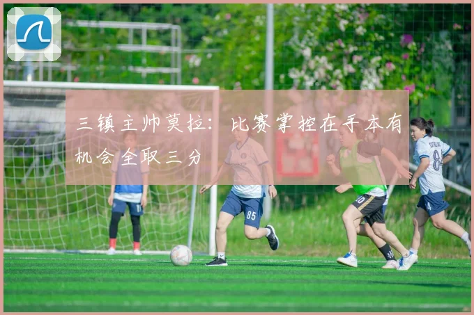 三镇主帅莫拉：比赛掌控在手本有机会全取三分