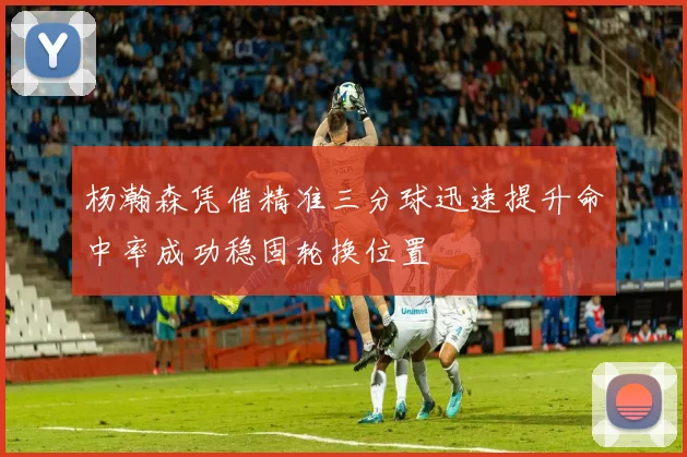 杨瀚森凭借精准三分球迅速提升命中率成功稳固轮换位置