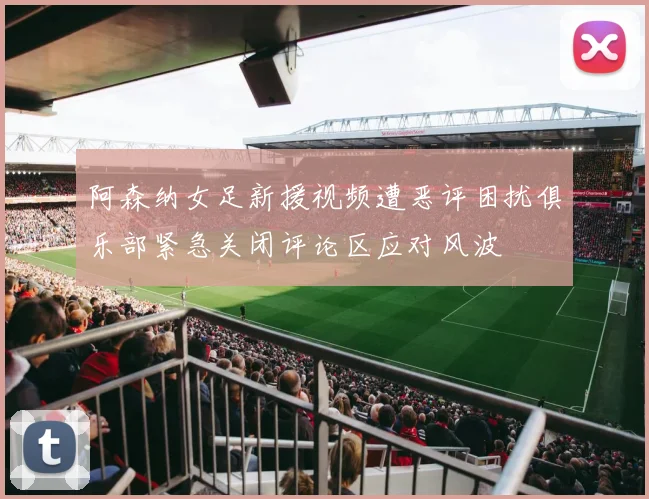 阿森纳女足新援视频遭恶评困扰俱乐部紧急关闭评论区应对风波