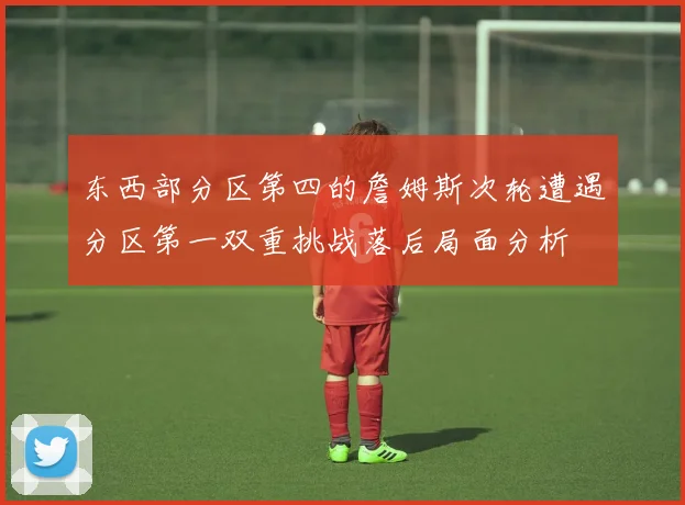 东西部分区第四的詹姆斯次轮遭遇分区第一双重挑战落后局面分析