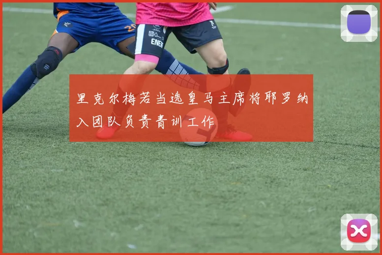 里克尔梅若当选皇马主席将耶罗纳入团队负责青训工作