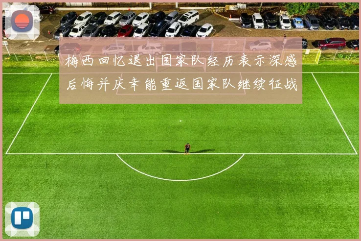 梅西回忆退出国家队经历表示深感后悔并庆幸能重返国家队继续征战