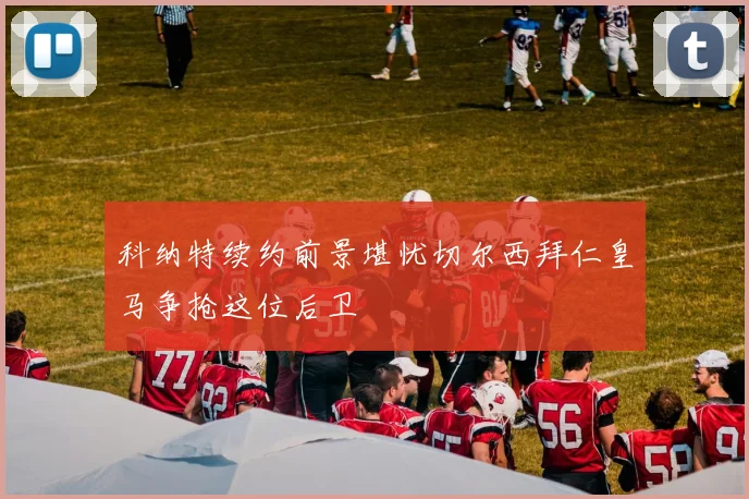 科纳特续约前景堪忧切尔西拜仁皇马争抢这位后卫