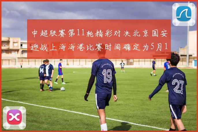 中超联赛第11轮精彩对决北京国安迎战上海海港比赛时间确定为5月10日19点35分