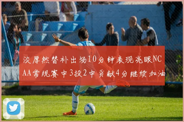 淡厚然替补出场10分钟表现亮眼NCAA常规赛中3投2中贡献4分继续加油