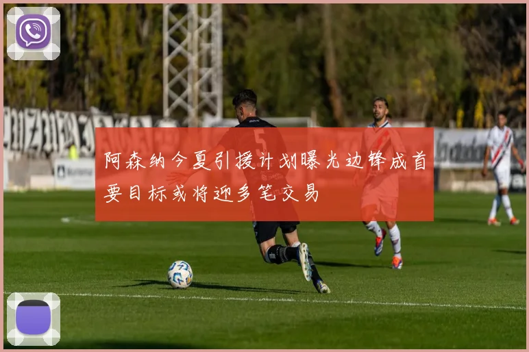 阿森纳今夏引援计划曝光边锋成首要目标或将迎多笔交易