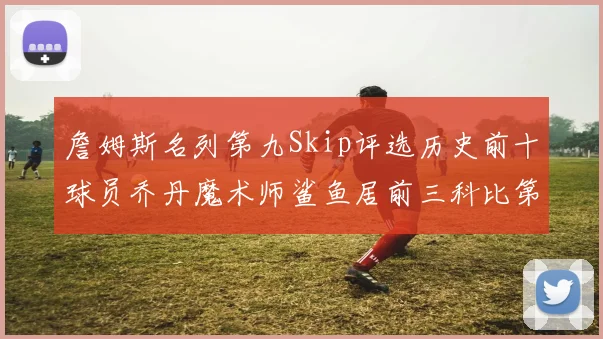 詹姆斯名列第九Skip评选历史前十球员乔丹魔术师鲨鱼居前三科比第七