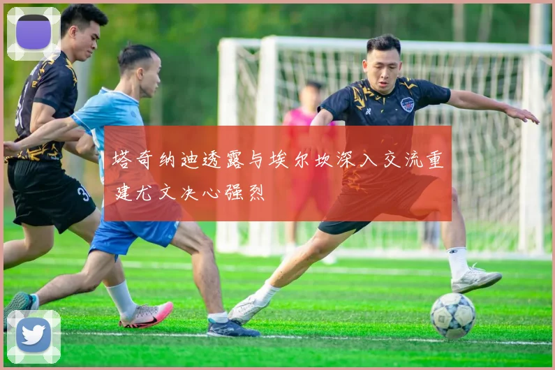 塔奇纳迪透露与埃尔坎深入交流重建尤文决心强烈
