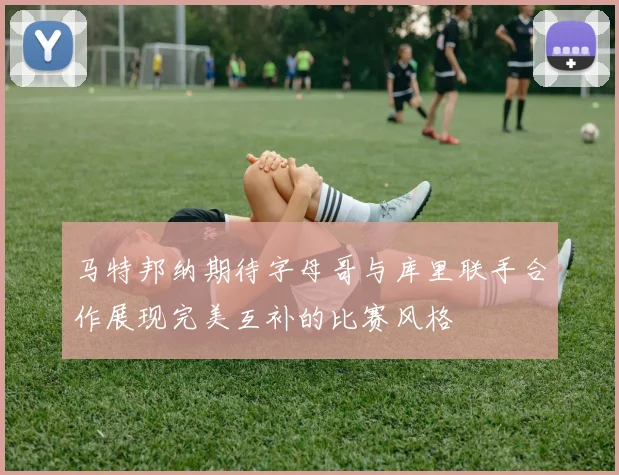 马特邦纳期待字母哥与库里联手合作展现完美互补的比赛风格