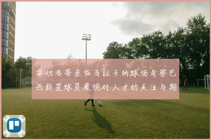 安切洛蒂亲临马拉卡纳球场考察巴西新星球员展现对人才的关注与期待