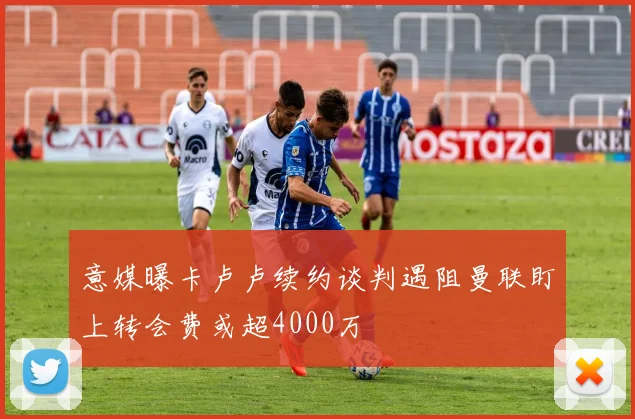 意媒曝卡卢卢续约谈判遇阻曼联盯上转会费或超4000万