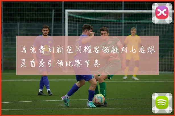 马竞青训新星闪耀客场胜利七名球员首秀引领比赛节奏