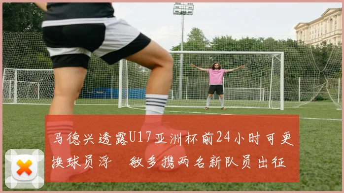 马德兴透露U17亚洲杯前24小时可更换球员浮嶋敏多携两名新队员出征