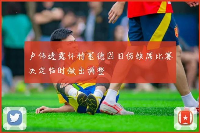 卢伟透露怀特塞德因旧伤缺席比赛决定临时做出调整