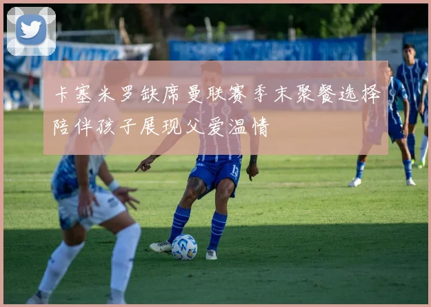 卡塞米罗缺席曼联赛季末聚餐选择陪伴孩子展现父爱温情
