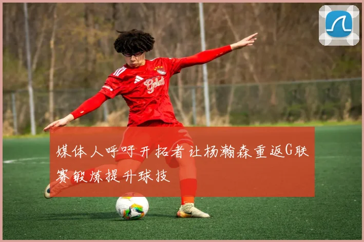 媒体人呼吁开拓者让杨瀚森重返G联赛锻炼提升球技
