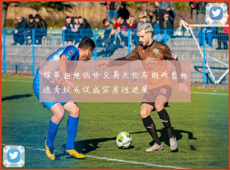 绿军拒绝低价交易杰伦布朗两首轮选秀权或促成实质性进展