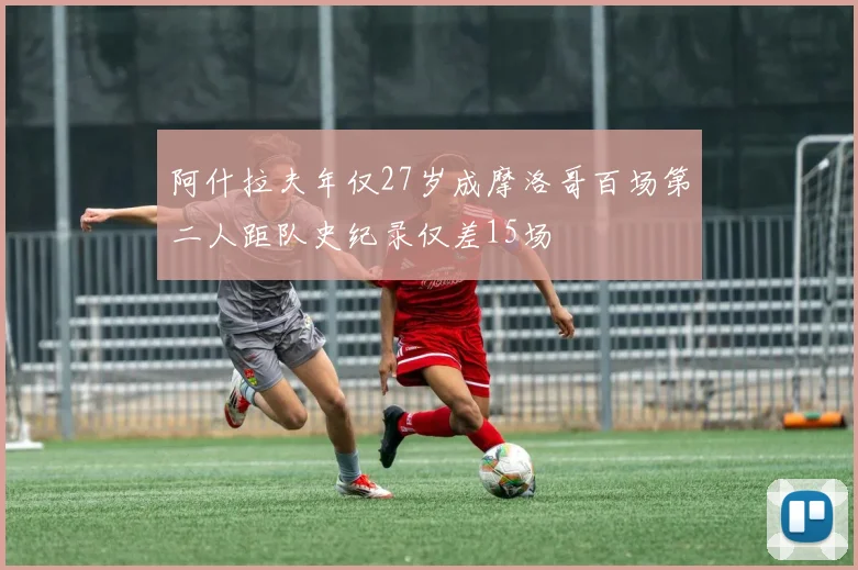 阿什拉夫年仅27岁成摩洛哥百场第二人距队史纪录仅差15场