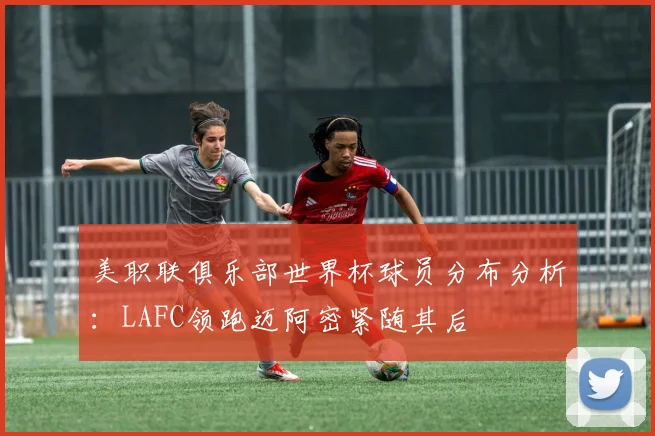美职联俱乐部世界杯球员分布分析：LAFC领跑迈阿密紧随其后