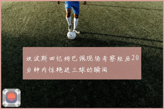 坎波斯回忆姆巴佩现场考察经历20分钟内惊艳进三球的瞬间