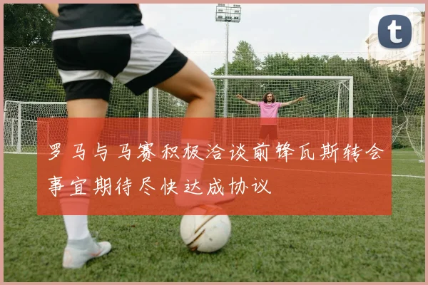 罗马与马赛积极洽谈前锋瓦斯转会事宜期待尽快达成协议