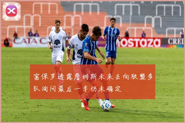 富保罗透露詹姆斯未来去向联盟多队询问最后一季仍未确定
