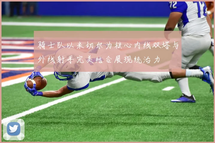 骑士队以米切尔为核心内线双塔与外线射手完美结合展现统治力