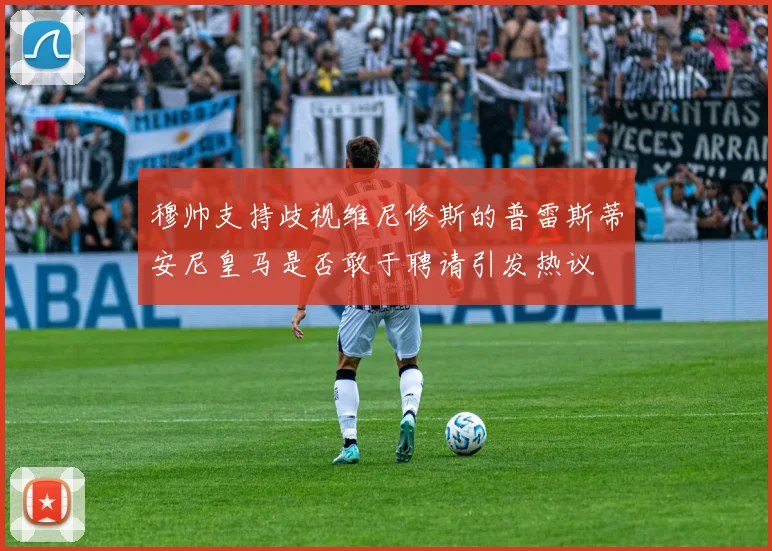 穆帅支持歧视维尼修斯的普雷斯蒂安尼皇马是否敢于聘请引发热议