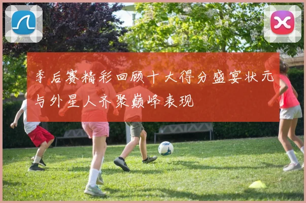 季后赛精彩回顾十大得分盛宴状元与外星人齐聚巅峰表现