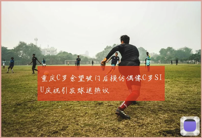 重庆C罗余望破门后模仿偶像C罗SIU庆祝引发球迷热议