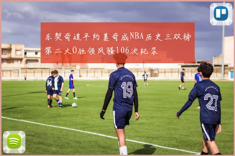 东契奇追平约基奇成NBA历史三双榜第二大O独领风骚106次纪录
